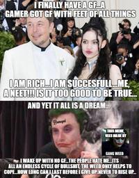 FINALLY HAVE A GFA GAMER GOT GF WITH FEET OF ALL THINGS IAM RICH.IAM SUCCESFULL ME, A NEET! IS ITTOO GOOD TO BE TRUE. AND YET IT ALL ISA DREAM. Damaged THIS MEME WAS MADE BY GANG WEED I WAKE UP WITH NO GETHE PEOPLE HATE ME ITS ALL AN ENDLESS CYCLE OF B-------, THE WEED ONLY HELPS TO COPE.HOW LONG CANI LAST BEFORE I GIVE UP.NEVER TO RISE UP.