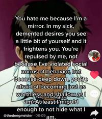 You hate me because l'm a mirror. In my sick, demented desires you see a little bit of yourself and it frightens you. You're repulsed by me, not because l've violated social norms of behavior, but because deep down, you're afraid of becoming just as worthless and shallow as I amAtıleast I'mibold enough to not hide what I 870 96 @thedeegmeister 08-09 am.