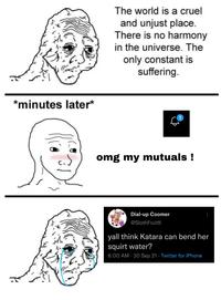 The world is a cruel and unjust place. There is no harmony in the universe. The only constant is suffering. *minutes later* omg my mutuals ! Dial-up Coomer @SlothFruitlI| yall think Katara can bend her squirt water? 6:00 AM · 30 Sep 21 · Twitter for iPhone