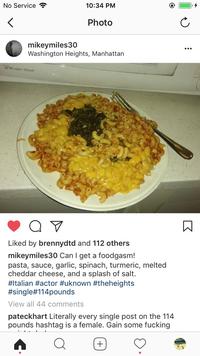 No Service ? 10:34 PM Photo mikeymiles30 Washington Heights, Manhattan ... Magic Chef Liked by brennydtd and 112 others mikeymiles30 Can I get a foodgasm! pasta, sauce, garlic, spinach, turmeric, melted cheddar cheese, and a splash of salt. #Italian #actor #uknown #theheights #single#114pounds View all ments pateckhart Literally every single post on the 114 pounds hashtag is a female. Gain some f------