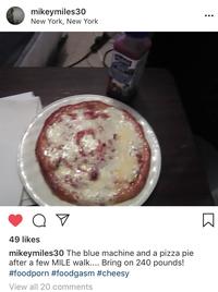 mikeymiles30 New York, New York ... 49 likes mikeymiles30 The blue machine and a pizza pie after a few MILE walk.... Bring on 240 pounds! #foodporn #foodgasm #cheesy View all 20 comments