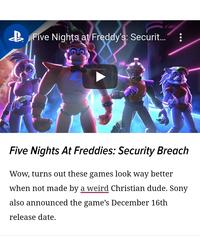 B Five Nighțs at Freddy's: Securit.. Five Nights At Freddies: Security Breach Wow, turns out these games look way better when not made by a weird Christian dude. Sony also announced the game's December 16th release date.