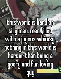 this world is hard on silly men. men filled with a joyous whimsy. nothing in this worldis harder than being a goofy and fun loving guy