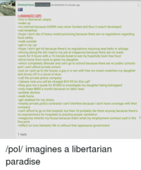 Anonymous iD: B6E70DRK No.83044520 22 minutes ago >>83044257 (OP) >live in libertarian utopia >wake up >no internet because DARPA was never funded and thus it wasn't developed >eat breakfast >hope I don't die of heavy metal poisoning because there are no regulations regarding food safety >walk outside >get in my car >hope I don't get hit because there's no regulations requiring seat belts or airbags >driving along the dirt road to my job at megacorp because there are no roads >work for 9 hours with a 15 minute break to eat my hopefully toxin free food >drive home from work to greet my daughter >who's completely illiterate and can't go to school because there are no public schools and I can't afford private school >just as I pull up to the house, a guy in a van with free ice cream snatches my daughter and drives off in a cloud of dust >call the private police company >'please note you will be charged $19.95 for this call" >they give me a quote for $1000 to investigate my daughter being kidnapped >only make $800 a month because no labor laws >politely decline >walk home >get stabbed for my shoes >nearby private police contractor can't interfere because I don't have coverage with their company >can't afford to go to the hospital, but then l'd probably die there anyway because there's no requirements for hospitals to practice proper sanitation >megacorp inherits my house because that's what my employment contract said in the I fine print >reflect on how fantastic life is without that oppressive government 1 reply /pol/ imagines a libertarian paradise