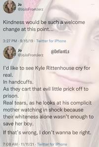 Jo @JoJoFromJerz Kindness would be such a welcome change at this point... 3:27 PM · 9/15/19 · Twitter for iPhone Jo @DefiantLs @JoJoFromJerz l'd like to see Kyle Rittenhouse cry for real. In handcuffs. As they cart that evil little prick off to prison. Real tears, as he looks at his complicit mother watching in shock because their whiteness alone wasn't enough to save her boy. If that's wrong, I don't wanna be right. 7:08 AM · 11/11/21 · Twitter for iPhone