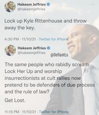 Hakeem Jeffries @hakeemjeffries Lock up Kyle Rittenhouse and throw away the key. 4:30 PM · 11/10/21 Twitter for iPhone Hakeem Jeffries @hakeemjeffries @DefiantLs The same people who rabidly scream Lock Her Up and worship insurrectionists at cult rallies now pretend to be defenders of due process and the rule of law? Get Lost. 11:15 PM · 11/10/21 · Twitter for iPhone