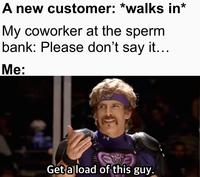 A new customer: *walks in* My coworker at the sperm bank: Please don't say it... Me: Get a load of this guy.