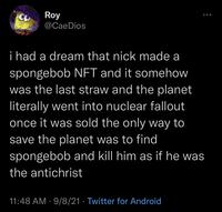 Roy @CaeDios i had a dream that nick made a spongebob NFT and it somehow was the last straw and the planet literally went into nuclear fallout once it was sold the only way to save the planet was to find spongebob and kll him as if he was the antichrist 11:48 AM · 9/8/21 · Twitter for Android