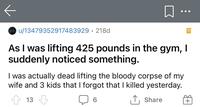 ••• O u/13479352917483929· 218d As I was lifting 425 pounds in the gym, I suddenly noticed something. I was actually dead lifting the corpse of my wife and 3 kids that I forgot that I killed yesterday. 13 ↑, Share +
