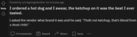 A Posted by u/notgoingtobother 16 minutes ago Vote I ordered a hot dog and I swear, the ketchup on it was the best I ever tasted. I asked the vendor what brand it was and he said, "Thafs not ketchup, that's blood from a dead child." O Comments Award Share Save