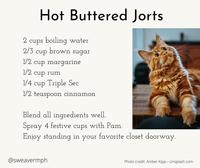 Hot Buttered Jorts 2 cups boiling water 2/3 cup brown sugar 1/2 cup margarine 1/2 cup rum 1/4 cup Triple Sec 1/2 teaspoon cinnamon Blend all ingredients well. Spray 4 festive cups with Pam. Enjoy standing in your favorite closet doorway. @sweavermph Photo credit: Amber Kipp-Unsplash.com
