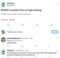 FFVV1211 ... @FFVV1211 PHAYC is another form of right clicking 1:19 PM · Dec 29, 2021 · Twitter for iPhone 1 Retweet 6 Likes Tweet your reply Reply yooitsmike69.eth @immunite_ · 23m ... Replying to @FFVV1211 whats that lol 1 FFVV1211 Something lame I don't want to show you cause I don't want to give them any more recognition off my mentions lol @FFVV1211 · 14m