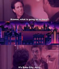 Kramer, what is going on in there? It's Roku City, Jerry. INT O RY