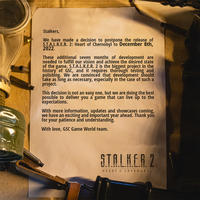 Stalkers, We have made a decision to postpone the release of S.T.A.L.K.E.R. 2: Heart of Chernobyl to December 8th, 2022. These additional seven months of development are needed to fulfill our vision and achieve the dėsired state of the game. S.T.A.L.K.E.R. 2 is the biggest project in the history of GSC, and it requires thorough testing and polishing. We are convinced that ɖevelopment should takę as long as necessary, especially in the 'case of such a project. This decision is not an easy one, but we are doing the best possible to deliver you a game that can live ŭp to the expectations. With more information, updates and showcases coming, we have an exciting and important year ahead. Thank you for your patience and understanding. With love, GSC Game World team. STALKER 2 HEART OF CHERNOBYL