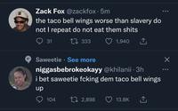 Zack Fox @zackfox · 5m the taco bell wings worse than slavery do not I repeat do not eat them s---- 31 LI 333 1,940 Saweetie · See more niggasbebrokeokayy @khilanii · 3h i bet saweetie fcking dem taco bell wings dn 104 27 2,898 13.8K