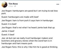 Tim Ross 2 hrs · O Joe Rogan: hamburgers are good but I am trying to eat less pork Guest: hamburgers are made with beef Joe Rogan: ham is from pork it says ham in hamburger Guest: it is beef Joe Rogan: that's not what I've heard Jamie look that up Jamie: it beef Guest: it beef Joe: ok but can we really trust hamburger makers and butchers and grocery stores when the word ham is in hamburger and ham means pork Joe Rogan Fans: this is why I like him he is good at thinking