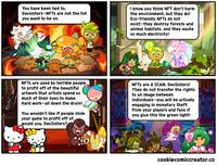 I know you think NFT don't harm the environment, but they do! Eco-friendly NFTS do not exist-they destroy forests and animal habitats, and they waste so much electricity! You have been lied to, Devsisters-NFTS are not the hill you want to be on. NFTS are used by terrible people to profit off of the beautiful artwork that artists spend so NFTS are A SCAM, DevSisters! They do not transfer the rights to an image between individuals-you will be actively engaging in monetary theft from your players and fans if you give this the green light! much of their lives to make. Hard work-all down the drain! You wouldn't like if people stole your game to profit off of, would you, DevSisters? cookiecomiccreator.co