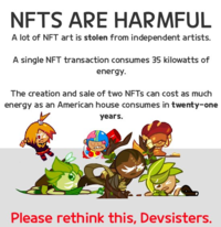 NFTS ARE HARMFUL A lot of NFT art is stolen from independent artists. A single NFT transaction consumes 35 kilowatts of energy. The creation and sale of two NFTS can cost as much energy as an American house consumes in twenty-one years. Please rethink this, Devsisters.