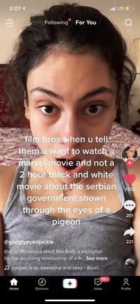 3:07 1 l LTE O LIVE Following For You film bros when u tell them u want to watch a marvel movie and not a 2 hour black and white movie about the serbian government shown through the eyes of a pigeon 7332 ... 251 @googlyeyedpickle 221 that or 30 minute short film thats a metaphor for the declining relationship of a fr... See more JJ juniper is so awesome and sexy - @juni... +66 + Home Discover Inbox Profile