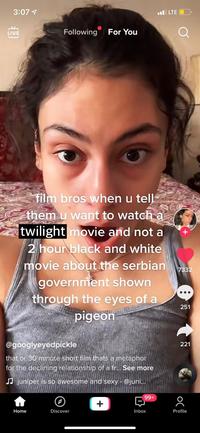 3:07 7 ul LTE O Following For You LIVE film bros when u tell them u want to watch a twilight movie and not a 2 hour black and white movie about the serbian government shown 7332 through the eyes of a 251 pigeon @googlyeyedpickle 221 that or 30 minute short film thats a metaphor for the declining relationship of a fr... See more J juniper is so awesome and sexy - @juni... 99+ Home Discover Inbox Profile