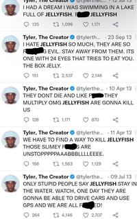 The thec... I HAD A DREAM I WAS SWIMMING IN A LAKE FULL OF JELLYFISH. FK JELLYFISH 135 27 1,099 1,171 · 23 Sep 13 Tyler, The Creator O @tylerth... I HATE JELLYFISH SO MUCH, THEY ARE SO KING EVIL. STAY AWAY FROM THEM. ITS ONE WITH 24 EYES THAT TRIES TO EAT YOU. THE BOX JELLY. 151 27 2,537 2,148 Tyler, The Creator O @tylerthe... · 10 Apr 13 : THEY DONT DIE AND LIKE FOK THEY MULTIPLY OMG JELLYFISH ARE GONNA KILL US 128 27 1,171 870 Tyler, The Creator @tylerthe.. · 11 Apr 13 : WE HAVE TO FIND A WAY TO KILL JELLYFISH THOSE SLIMEY FKS ARE UNSTOPPPPPAAABBBLLLLEEEE. 166 27 1,563 1,129 Tyler, The Creator O @tylerthe... · 09 Jul 13 : ONLY STUPID PEOPLE SAY JELLYFISH STAY IN THE WATER. WATCH, ONE DAY THEY ARE GONNA BE ABLE TO DRIVE CARS AND USE GPS AND WE ARE ALL F KED! 264 27 4,146 2,707