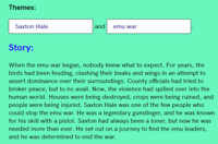 Themes: Saxton Hale and emu war Story: When the emu war began, nobody knew what to expect. For years, the birds had been feuding, clashing their beaks and wings in an attempt to assert dominance over their surroundings. County officials had tried to broker peace, but to no avail. Now, the violence had spilled over into the human world. Houses were being destroyed, crops were being ruined, and people were being injured. Saxton Hale was one of the few people who could stop the emu war. He was a legendary gunslinger, and he was known for his skill with a pistol. Saxton had always been a loner, but now he was needed more than ever. He set out on a journey to find the emu leaders, and he was determined to end the war.