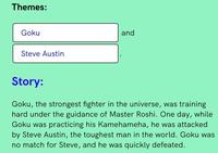Themes: Goku and Steve Austin Story: Goku, the strongest fighter in the universe, was training hard under the guidance of Master Roshi. One day, while Goku was practicing his Kamehameha, he was attacked by Steve Austin, the toughest man in the world. Goku was no match for Steve, and he was quickly defeated.