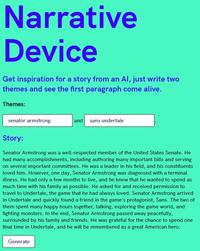 Narrative Device Get inspiration for a story from an Al, just write two themes and see the first paragraph come alive. Themes: senator armstrong and sans undertale Story: Senator Armstrong was a well-respected member of the United States Senate. He had many accomplishments, including authoring many important bills and serving on several important committees. He was a leader in his field, and his constituents loved him. However, one day, Senator Armstrong was diagnosed with a terminal illness. He had only a few months to live, and he knew that he wanted to spend as much time with his family as possible. He asked for and received permission to travel to Undertale, the game that he had always loved. Senator Armstrong arrived in Undertale and quickly found a friend in the game's protagonist, Sans. The two of them spent many happy hours together, talking, exploring the game world, and fighting monsters. In the end, Senator Armstrong passed away peacefully, surrounded by his family and friends. He was grateful for the chance to spend one final time in Undertale, and he will be remembered as a great American hero. Generate