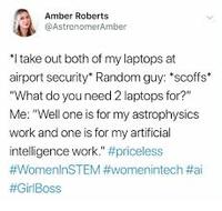 Amber Roberts @AstronomerAmber *I take out both of my laptops at airport security" Random guy: "scoffs" "What do you need 2 laptops for?" Me: "Well one is for my astrophysics work and one is for my artificial intelligence work." #priceless #WomenlnSTEM #womenintech #ai #GirlBoss