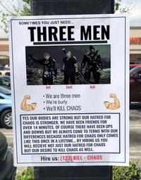 SOMETIMES YOU JUST NEED... THREE MEN Jed Jack Ash We are three men We're burly •We'll KILL CHAOS YES OUR BODIES ARE STRONG BUT OUR HATRED FOR CHAOS IS STRONGER. WE HAVE BEEN FRIENDS FOR OVER 14 MINUTES. OF COURSE THERE HAVE BEEN UPS AND DOWNS BUT WE ALWAYS COME TO TERMS WITH OUR DIFFERENCES BECAUSE HATRED FOR CHAOS ONLY COMES LIKE THIS ONCE IN A LIFETIME... BY HIRING US YOU WILL RECIEVE NOT JUST OUR HATRED FOR CHAOS BUT OUR DESIRE TO KILL CHAOS AS WELL. Hire us: (123) KILL - CHAOS