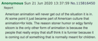 Anonymous Sun 21 Jun 2020 13:37:59 No.115816450 Report American animation will never get out of the situation it is in. At some point it just became part of American culture that animation=for kids. The reason stoner humor or edgy family sitcom is the only other form of animation is because the people that really enjoy that stuff think it is funnier because it is coming out of something that is normally meant for children.