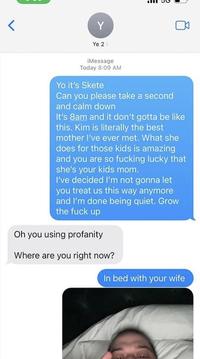 Y Ye 2> iMessage Today 8:09 AM Yo it's Skete Can you please take a second and calm down It's 8am and it don't gotta be like this. Kim is literally the best mother I've ever met. What she does for those kids is amazing and you are so f------ lucky that she's your kids mom. I've decided l'm not gonna let you treat us this way anymore and I'm done being quiet. Grow the f--- up Oh you using profanity Where are you right now? In bed with your wife