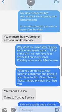 Y Ye 2> You don't scare me bro Your actions are so p---- and embarrassing It's so sad to watch you ruin ur legacy on the daily You're more than welcome to come to Sunday Service Why don't we meet after Sunday service and saints game... I'll be at the BHH we can have food and talk it out in my room. Privately one on one. Man to man What you are doing to your family is dangerous and going to scar them for life. Please handle these matters privately bro I beg you. You wanna see me Come to Sunday Service This isn't public dude. I'm not O° iMessage