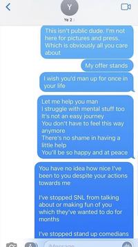 Y Ye 2> This isn't public dude. I'm not here for pictures and press. Which is obviously all you care about My offer stands I wish you'd man up for once in your life Let me help you man I struggle with mental stuff too It's not an easy journey You don't have to feel this way anymore There's no shame in having a little help You'll be so happy and at peace You have no idea how nice I've been to you despite your actions towards me I've stopped SNL from talking about or making fun of you which they've wanted to do for months I've stopped stand up comedians iMessage