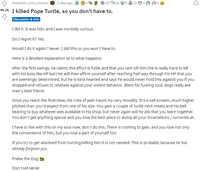 Posted by u/VG_Crimson e 2 days ago O 30 e35 2 28 3 4 40.2k I killed Pope Turtle, so you don't have to. Discussion & Info I did it. It was NG+ and I was morbidly curious. Do I regret it? Yes. Would I do it again? Never. I did this so you won't have to. Here is a detailed explanation as to what happens: After the first swings, he claims this effort is futile and that you cant kill him.(He is really hard to kill with his boss like HP bar) He will then affirm yourself after reaching half way through his HP that you are seemingly determined, but he is kind hearted and says he would never hold this against you if you stopped and refuses to retaliate against your violent behavior. Bless his f------ soul, dogs really are man's best friend. Once you reach the final blow, his cries of pain haunt my very morality. It's a sad scream, much higher pitched than you'd expect from one of his size. You gain a couple of turtle neck meats and his bell bearing to buy whatever was available in his shop, but never again will he ask that you learn together. You don't get anything special and you lose the best place to dump all your incantations / sorceries at. I have to live with this on my soul now, don't do this. There is nothing to gain, and you lose not only the convenience of him, but you lose a part of yourself too. If you try to get absolved from hurting/killing him it is not needed. This is probably because he has already forgiven you. Praise the Dog A Don't kill Miriel