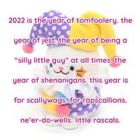 2022 is the year of tomfoolery. the year of jest. the year of being a “silly little guy" at all times. the year of shenanigans. this year is for scallywags. for rapscallions. ne’er-do-wells. little rascals.