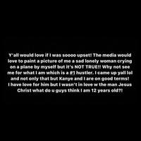 Y'all would love if I was soooo upset! The media would love to paint a picture of me a sad lonely woman crying on a plane by myself but it's NOT TRUE!! Why not see me for what I am which is a #1 hustler. I came up yall lol and not only that but Kanye and I are on good terms! I have love for him but I wasn't in love w the man Jesus Christ what do u guys think I am 12 years old?!