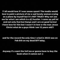 Y'all would love if I was soooo upset! The media would love to paint a picture of me a sad lonely woman crying on a plane by myself but it's NOT TRUE!! Why not see me for what I am which is a #1 hustler. I came up yall lol and not only that but Kanye and I are on good terms! I have love for him but I wasn't in love w the man Jesus Christ what do u guys think I am 12 years old?! and for the record the only time I cried in 2022 was on Feb 6th on my dead BFF bday. Anyway If u want the full tea ur gonna have to buy the book when it comes out :)