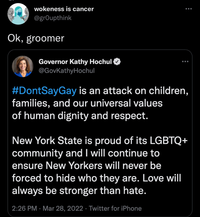 wokeness is cancer ... @grOupthink Ok, groomer Governor Kathy Hochul O @GovKathyHochul ... #DontSayGay is an attack on children, families, and our universal values of human dignity and respect. New York State is proud of its LGBTQ+ community and I will continue to ensure New Yorkers will never be forced to hide who they are. Love will always be stronger than hate. 2:26 PM · Mar 28, 2022 · Twitter for iPhone