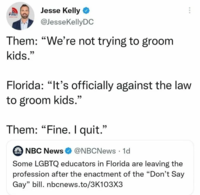 Jesse Kelly FIRST @JesseKellyDC Them: "We're not trying to groom kids." 99 Florida: "It's officially against the law 99 to groom kids." Them: "Fine. I quit." O NBC NewsO @NBCNews · 1d NEWS Some LGBTQ educators in Florida are leaving the profession after the enactment of the "Don't Say Gay" bill. nbcnews.to/3K103X3