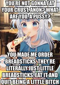 YOU'RE NOTGONNA EAT YOUR CRUST,ANON? WHAT ARE YOU, APUSSY? YOU MADE ME ORDER BREADSTICKS, THEY'RE LITERALLY JUST LITTLE BREADSTICKS, EAT ITAND QUIT BEINGALITTLE BITCH