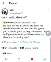 Thread silly @ballslover32 can i ratio dream? A dream @dreamwastaken · 18h bro your last like 50 tweets are about me after I unfollowed you and chose to ignore you, it's okay, you'll be okay. if I tweeted the stuff you've tweeted you'd have a field day about me "spreading hate"... 5:58 am · 14 Apr 22 · Twitter for iPhone 12.5K Retweets 1,324 Quote Tweets 156K Likes