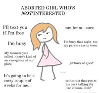 ABORTED GIRL WHO'S NOTINTERESTED I'll text you mm hmm...sure. if I'm free I'm busy I'm busy that night, too my parents are in town My roomate just called , there's kind of an emergency at our place pictures of apes? It's going to be a crazy couple of weeks for me... so it's just that guy at his desk talking for like 2 hours, huh?