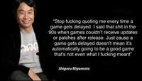 “Stop f------ quoting me every time a game gets delayed. I said that s--- in the 90s when games couldn't receive updates or patches after release. Just cause a game gets delayed doesn't mean it's automatically going to be a good game that's not even what I f------ meant" Shigeru Miyamoto