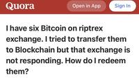 Quora Open in App Sign In I have six Bitcoin on riptrex exchange. I tried to transfer them to Blockchain but that exchange is not responding. How do I redeem them?