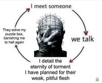 They solve my puzzle box, banishing me to hell again I meet someone we talk I detail the eternity of torment I have planned for their weak, pitiful flesh