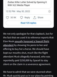 Zodiac Killer Letter Solved by Opening It With VLC Media Player 12:52 PM May 30, 2022 30.9K Reply 1 Share Read 125 replies We not only apologize for that clapback, but for the fact that we used it to reference reports that Elon Musk sexually harassed a SpaceX flight attendent by showing his penis to her and offering to buy her a horse. We should have kept our mouths shut, much like the flight attendant Musk allegedly harassed, who was reportedly paid $250,000 by SpaceX to stay silent on the claim in a severance agreement. We have to admit that we were stunned when Mr. Musk quickly put us in our place by pointing