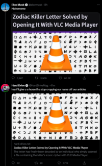 Elon Musk ✔ @elonmusk - 8h Nichememe Zodiac Killer Letter Solved by Opening It With VLC Media Player ΟΔΜ + ατο FP+ POX / 94 RAFJO c • D 4 +KOD X фбот эт NY+ 0 <M + 8 - - Ju U + R/ J <> RS 3,967 3,905 60.2K Hard Drive @HardDriveMag. 41m hey i'll give u a horse if u stop cropping our name off our articles DAM +1 94 RAF C D & X G V фботат NY+ OLA OM + 8 + D Y A O O к 3 <F BY- - u + R/J атмко +PBF <> R 3 OASY+NIF BOOTAR hard-drive.net Zodiac Killer Letter Solved by Opening It With VLC Media Player The letter has finally been decoded by an individual who simply opened a file containing the killer's iconic cipher with VLC Media Player. 42 199 1,719 ●+KI DXAO 3 < FBY- атмко + PBF +4