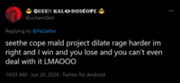 QUEEN KALO DOSCOPE @uckersSket Replying to @FatJalter seethe cope mald project dilate rage harder im right and I win and you lose and you can't even deal with it LMAOOO 10:03 AM Jun 20, 2020 - Twitter for Android :