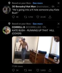 Based on your likes See more 30 Benadryl Hat Man @eoinalexx....9h "He's going into a K hole someone play Kate Bush" 46 1,736 20.8K ‚↑₁ Based on your likes See more CORRELL B @CORRELLB2 17h KATE BUSH - RUNNING UP THAT HILL (COVER) 77.8K views 34 3,852 X 1898 X: